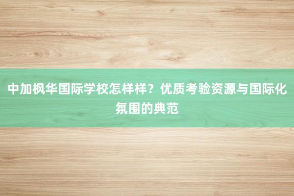 中加枫华国际学校怎样样？优质考验资源与国际化氛围的典范